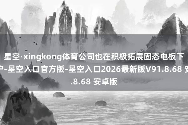 星空·xingkong体育公司也在积极拓展固态电板下旅客户-星空入口官方版-星空入口2026最新版V91.8.68 安卓版
