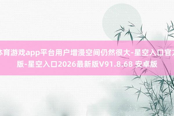 体育游戏app平台用户增漫空间仍然很大-星空入口官方版-星空入口2026最新版V91.8.68 安卓版
