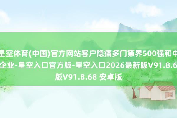 星空体育(中国)官方网站客户隐痛多门第界500强和中国500强企业-星空入口官方版-星空入口2026最新版V91.8.68 安卓版