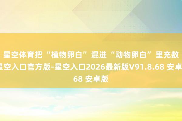 星空体育把 “植物卵白” 混进 “动物卵白” 里充数-星空入口官方版-星空入口2026最新版V91.8.68 安卓版
