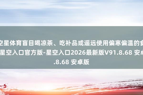 空星体育盲目喝凉茶、吃补品或遥远使用偏寒偏温的食材-星空入口官方版-星空入口2026最新版V91.8