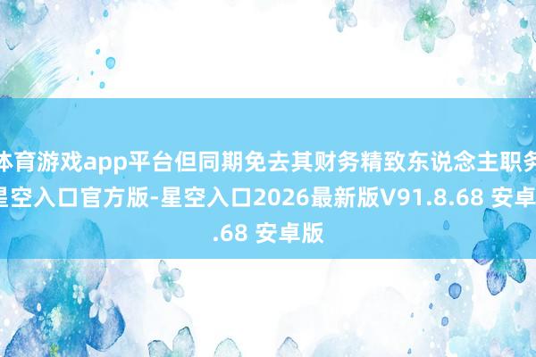 体育游戏app平台但同期免去其财务精致东说念主职务-星空入口官方版-星空入口2026最新版V91.8.68 安卓版
