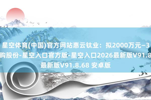 星空体育(中国)官方网站惠云钛业：拟2000万元—3000万元回购股份-星空入口官方版-星空入口2026最新版V91.8.68 安卓版