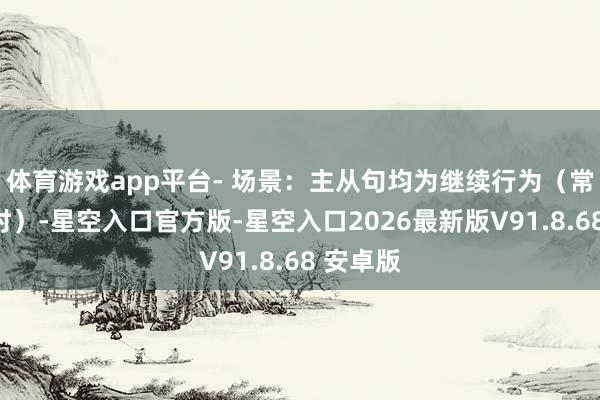 体育游戏app平台- 场景：主从句均为继续行为（常接进行时）-星空入口官方版-星空入口2026最新版V91.8.68 安卓版