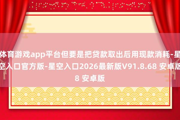 体育游戏app平台但要是把贷款取出后用现款消耗-星空入口官方版-星空入口2026最新版V91.8.68 安卓版