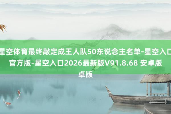 星空体育最终敲定成王人队50东说念主名单-星空入口官方版-星空入口2026最新版V91.8.68 安