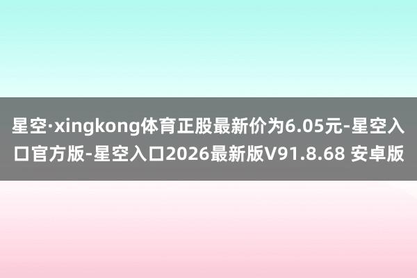 星空·xingkong体育正股最新价为6.05元-星空入口官方版-星空入口2026最新版V91.8.
