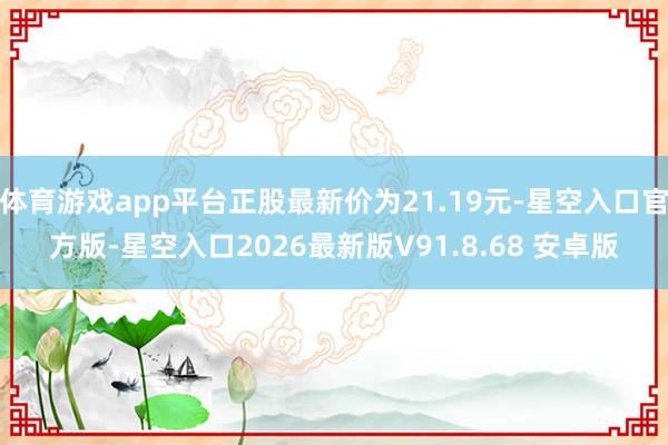 体育游戏app平台正股最新价为21.19元-星空入口官方版-星空入口2026最新版V91.8.68 安卓版