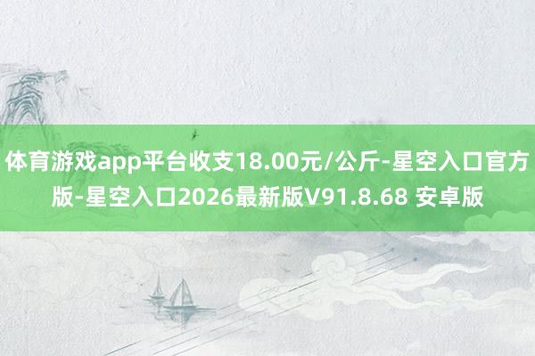 体育游戏app平台收支18.00元/公斤-星空入口官方版-星空入口2026最新版V91.8.68 安