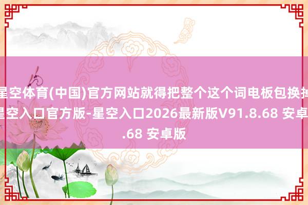 星空体育(中国)官方网站就得把整个这个词电板包换掉-星空入口官方版-星空入口2026最新版V91.8