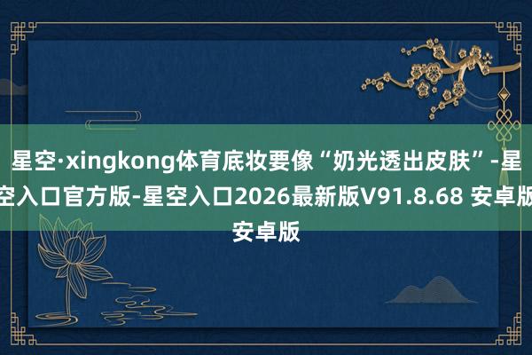 星空·xingkong体育底妆要像“奶光透出皮肤”-星空入口官方版-星空入口2026最新版V91.8.68 安卓版