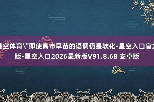星空体育＂即使高市早苗的语调仍是软化-星空入口官方版-星空入口2026最新版V91.8.68 安卓版