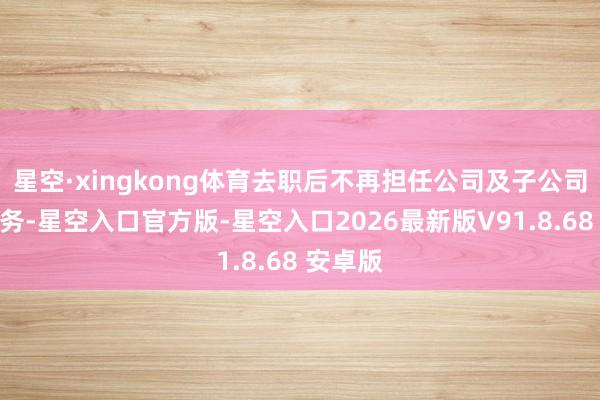 星空·xingkong体育去职后不再担任公司及子公司任何职务-星空入口官方版-星空入口2026最新版V91.8.68 安卓版